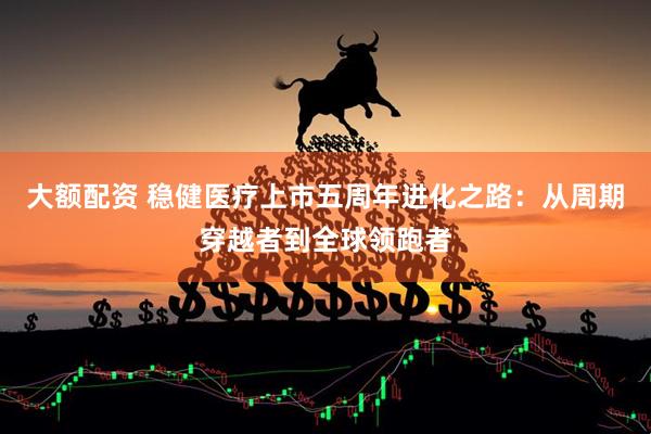 大额配资 稳健医疗上市五周年进化之路：从周期穿越者到全球领跑者