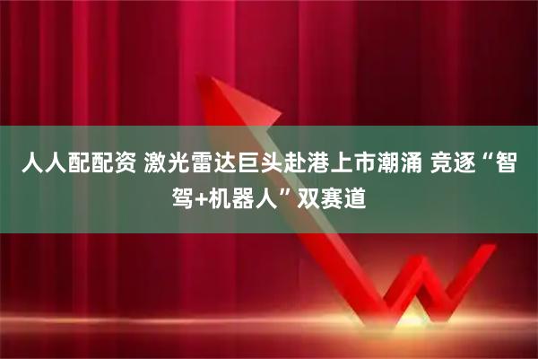 人人配配资 激光雷达巨头赴港上市潮涌 竞逐“智驾+机器人”双赛道