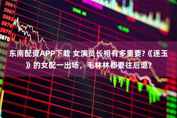 东南配资APP下载 女演员长相有多重要?《逐玉》的女配一出场，毛林林都要往后退?