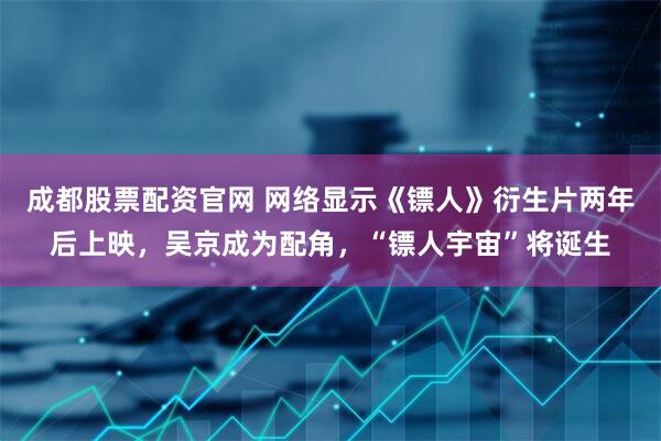 成都股票配资官网 网络显示《镖人》衍生片两年后上映，吴京成为配角，“镖人宇宙”将诞生