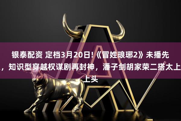 银泰配资 定档3月20日!《冒姓琅琊2》未播先火，知识型穿越权谋剧再封神，潘子剑胡家荣二搭太上头