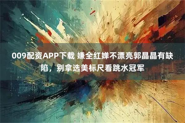 009配资APP下载 嫌全红婵不漂亮郭晶晶有缺陷，别拿选美标尺看跳水冠军