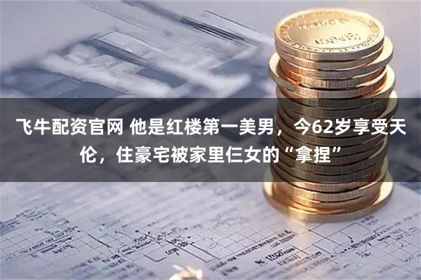 飞牛配资官网 他是红楼第一美男，今62岁享受天伦，住豪宅被家里仨女的“拿捏”