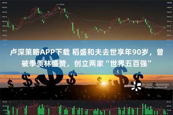 卢深策略APP下载 稻盛和夫去世享年90岁，曾被季羡林盛赞，创立两家“世界五百强”