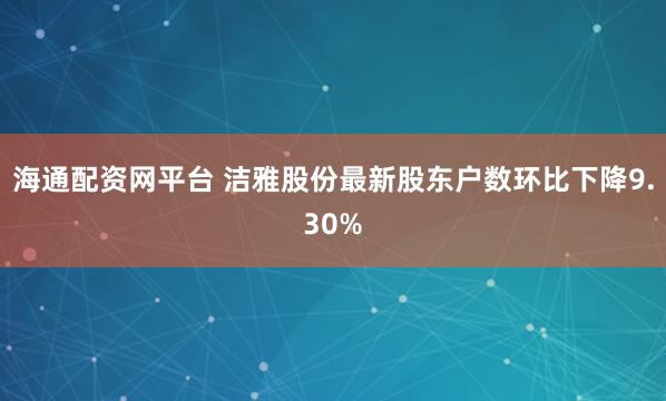 海通配资网平台 洁雅股份最新股东户数环比下降9.30%