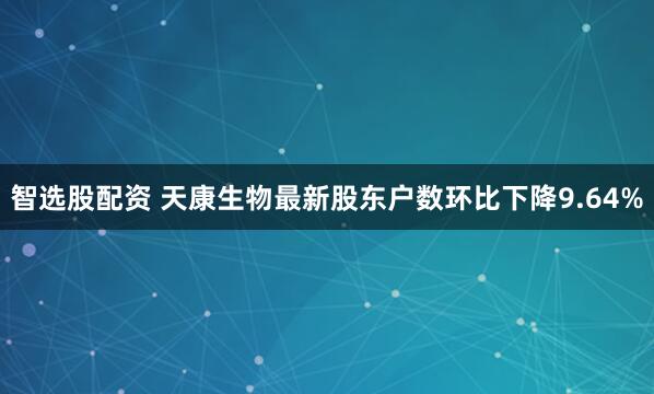 智选股配资 天康生物最新股东户数环比下降9.64%