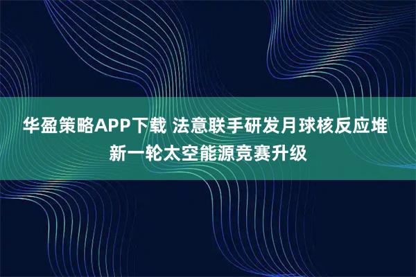 华盈策略APP下载 法意联手研发月球核反应堆 新一轮太空能源竞赛升级