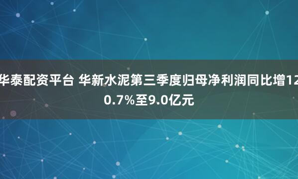 华泰配资平台 华新水泥第三季度归母净利润同比增120.7%至9.0亿元