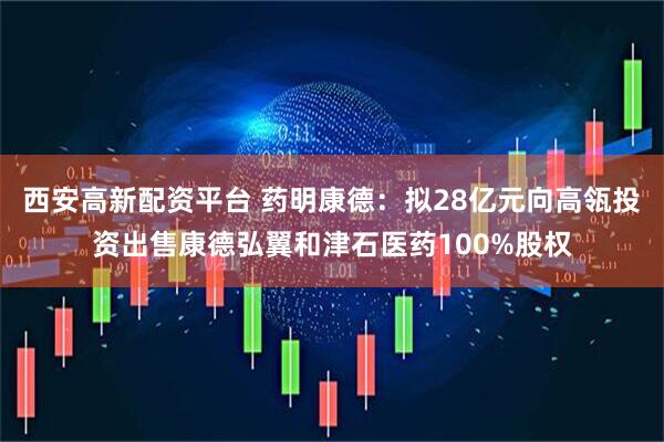 西安高新配资平台 药明康德：拟28亿元向高瓴投资出售康德弘翼和津石医药100%股权