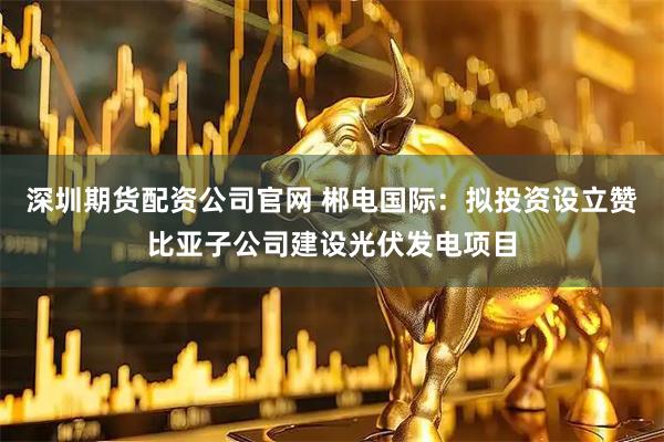 深圳期货配资公司官网 郴电国际：拟投资设立赞比亚子公司建设光伏发电项目