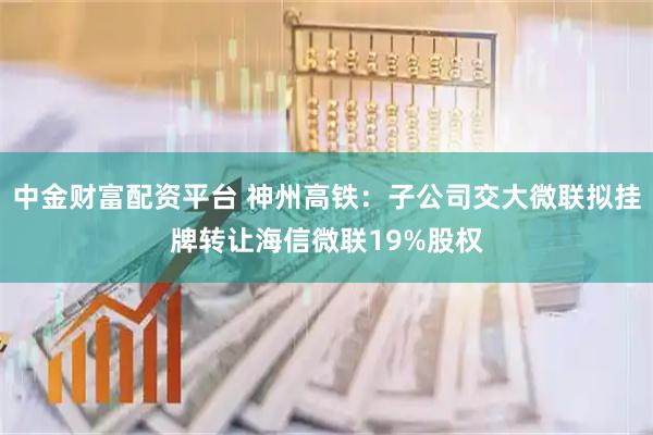 中金财富配资平台 神州高铁：子公司交大微联拟挂牌转让海信微联19%股权