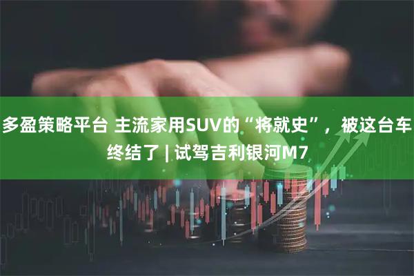 多盈策略平台 主流家用SUV的“将就史”，被这台车终结了 | 试驾吉利银河M7