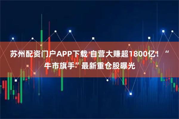 苏州配资门户APP下载 自营大赚超1800亿！“牛市旗手”最新重仓股曝光