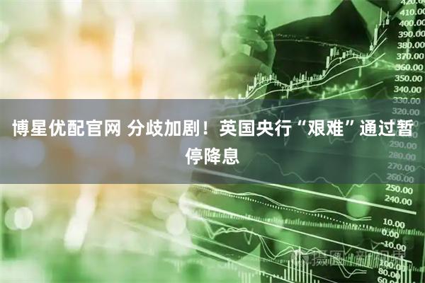 博星优配官网 分歧加剧！英国央行“艰难”通过暂停降息