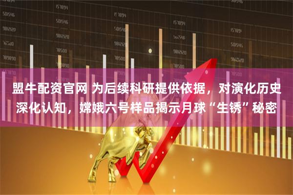 盟牛配资官网 为后续科研提供依据，对演化历史深化认知，嫦娥六号样品揭示月球“生锈”秘密
