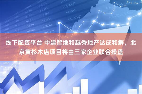 线下配资平台 中建智地和越秀地产达成和解，北京黄杉木店项目将由三家企业联合操盘