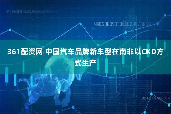 361配资网 中国汽车品牌新车型在南非以CKD方式生产