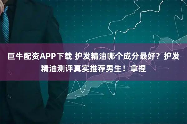 巨牛配资APP下载 护发精油哪个成分最好？护发精油测评真实推荐男生！拿捏