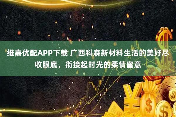 维嘉优配APP下载 广西科森新材料生活的美好尽收眼底，衔接起时光的柔情蜜意