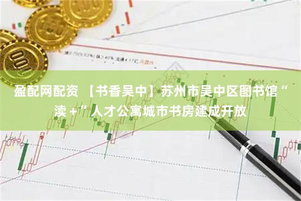 盈配网配资 【书香吴中】苏州市吴中区图书馆“渎＋”人才公寓城市书房建成开放