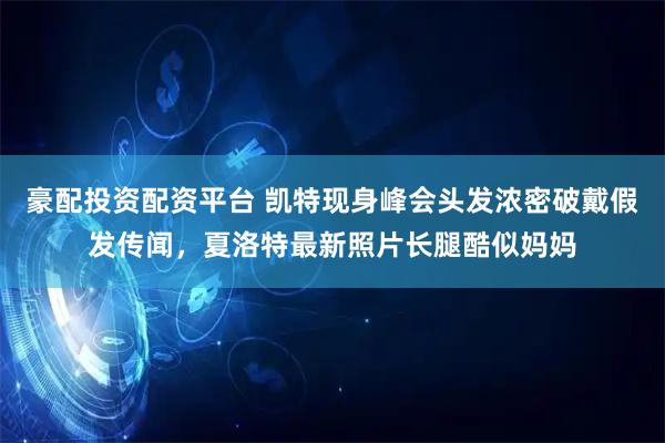 豪配投资配资平台 凯特现身峰会头发浓密破戴假发传闻，夏洛特最新照片长腿酷似妈妈