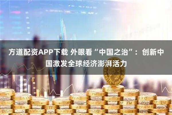方道配资APP下载 外眼看“中国之治”：创新中国激发全球经济澎湃活力