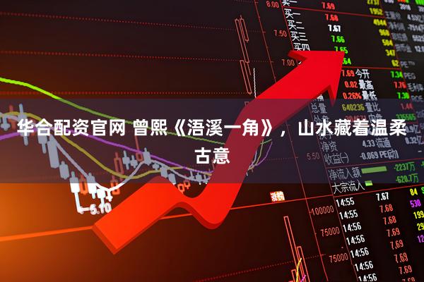 华合配资官网 曾熙《浯溪一角》，山水藏着温柔古意
