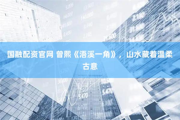 国融配资官网 曾熙《浯溪一角》，山水藏着温柔古意