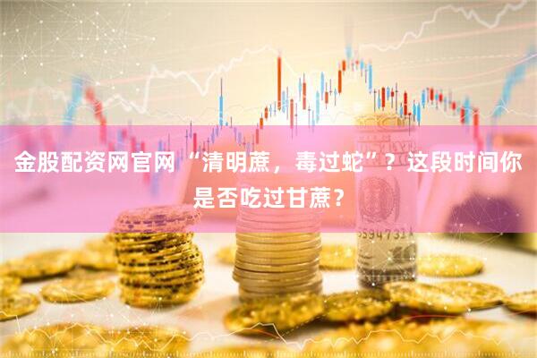 金股配资网官网 “清明蔗，毒过蛇”？这段时间你是否吃过甘蔗？