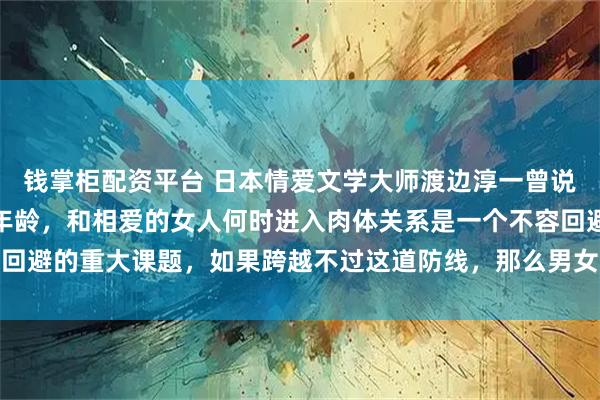 钱掌柜配资平台 日本情爱文学大师渡边淳一曾说过：对男人而言，不论年龄，和相爱的女人何时进入肉体关系是一个不容回避的重大课题，如果跨越不过这道防线，那么男女关系得不到进一步加深