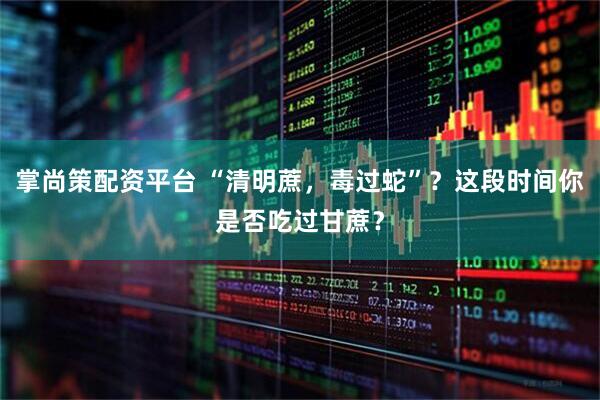 掌尚策配资平台 “清明蔗，毒过蛇”？这段时间你是否吃过甘蔗？