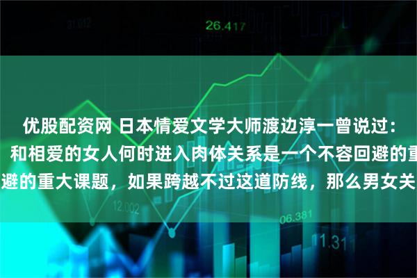 优股配资网 日本情爱文学大师渡边淳一曾说过：对男人而言，不论年龄，和相爱的女人何时进入肉体关系是一个不容回避的重大课题，如果跨越不过这道防线，那么男女关系得不到进一步加深