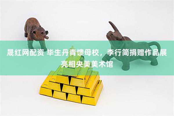 晟红网配资 毕生丹青馈母校，李行简捐赠作品展亮相央美美术馆