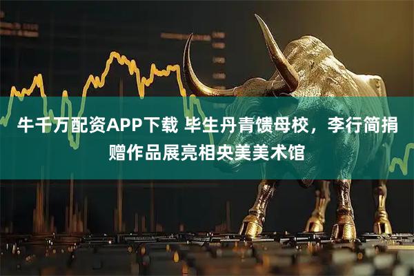 牛千万配资APP下载 毕生丹青馈母校，李行简捐赠作品展亮相央美美术馆