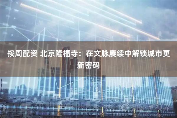 按周配资 北京隆福寺：在文脉赓续中解锁城市更新密码