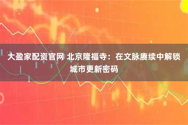 大盈家配资官网 北京隆福寺：在文脉赓续中解锁城市更新密码