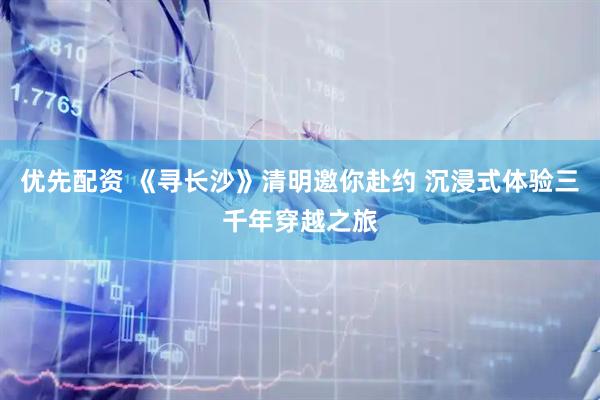 优先配资 《寻长沙》清明邀你赴约 沉浸式体验三千年穿越之旅