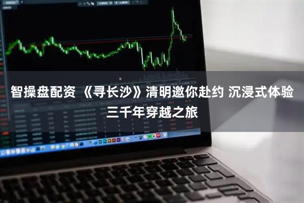 智操盘配资 《寻长沙》清明邀你赴约 沉浸式体验三千年穿越之旅