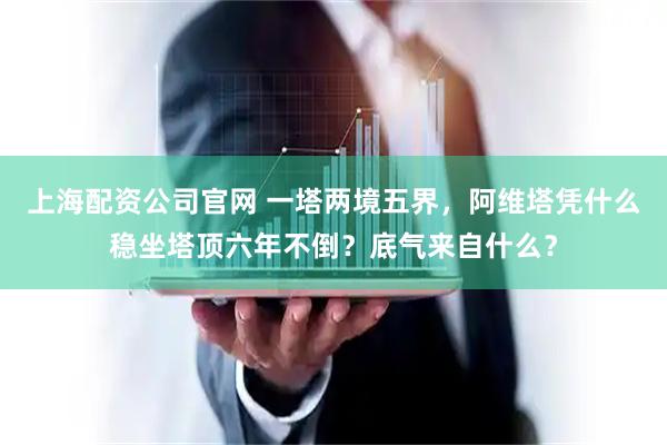上海配资公司官网 一塔两境五界，阿维塔凭什么稳坐塔顶六年不倒？底气来自什么？