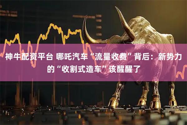 神牛配资平台 哪吒汽车“流量收费”背后：新势力的“收割式造车”该醒醒了
