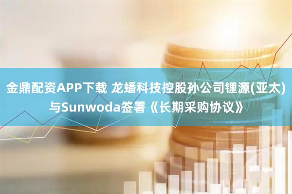 金鼎配资APP下载 龙蟠科技控股孙公司锂源(亚太)与Sunwoda签署《长期采购协议》