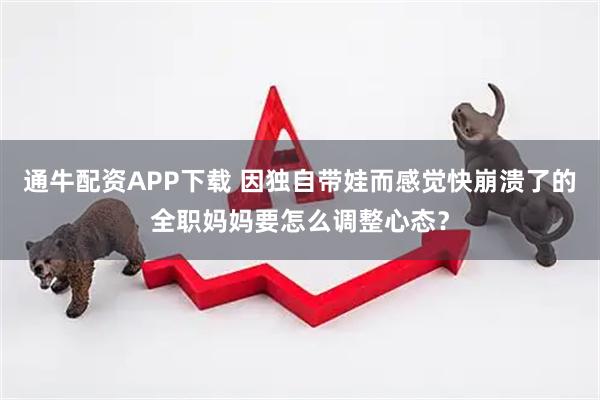 通牛配资APP下载 因独自带娃而感觉快崩溃了的全职妈妈要怎么调整心态？
