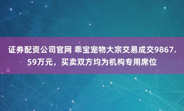 证券配资公司官网 乖宝宠物大宗交易成交9867.59万元，买卖双方均为机构专用席位