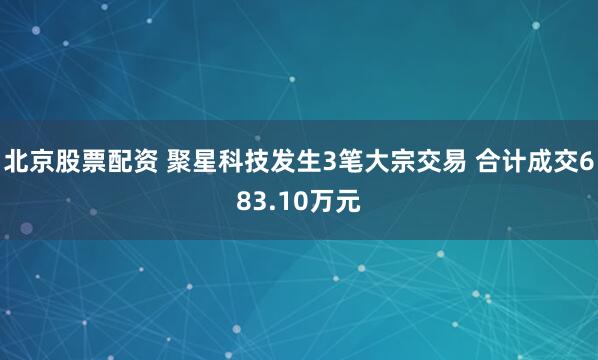 北京股票配资 聚星科技发生3笔大宗交易 合计成交683.10万元