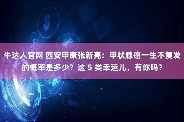 牛达人官网 西安甲康张新亮：甲状腺癌一生不复发的概率是多少？这 5 类幸运儿，有你吗？