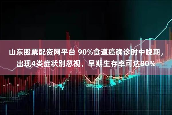 山东股票配资网平台 90%食道癌确诊时中晚期，出现4类症状别忽视，早期生存率可达80%