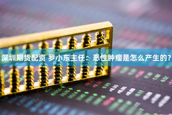 深圳期货配资 罗小东主任：恶性肿瘤是怎么产生的？