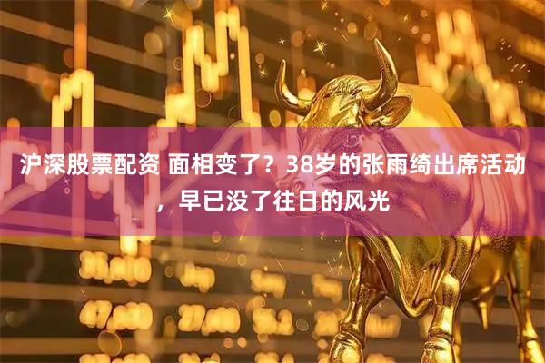 沪深股票配资 面相变了？38岁的张雨绮出席活动，早已没了往日的风光