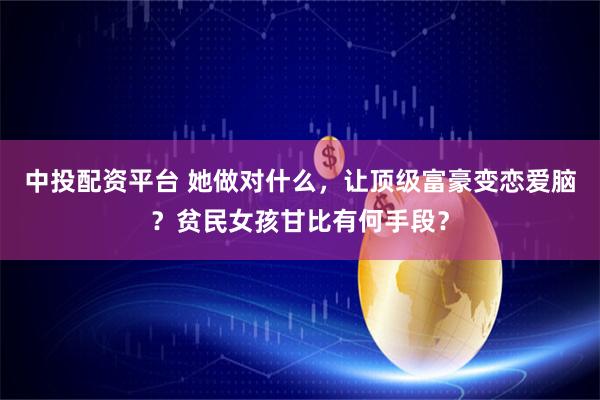 中投配资平台 她做对什么，让顶级富豪变恋爱脑？贫民女孩甘比有何手段？