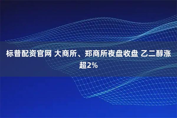 标普配资官网 大商所、郑商所夜盘收盘 乙二醇涨超2%